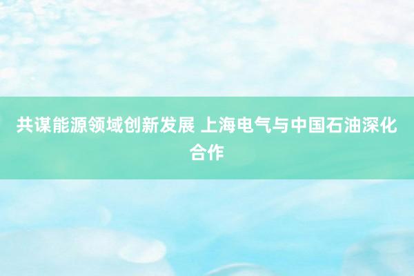 共谋能源领域创新发展 上海电气与中国石油深化合作