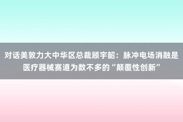 对话美敦力大中华区总裁顾宇韶：脉冲电场消融是医疗器械赛道为数不多的“颠覆性创新”