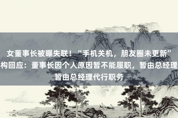 女董事长被曝失联！“手机关机，朋友圈未更新”！知名机构回应：董事长因个人原因暂不能履职，暂由总经理代行职务