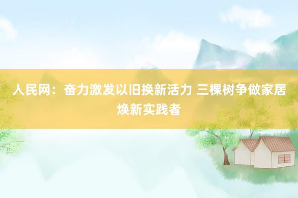 人民网：奋力激发以旧换新活力 三棵树争做家居焕新实践者