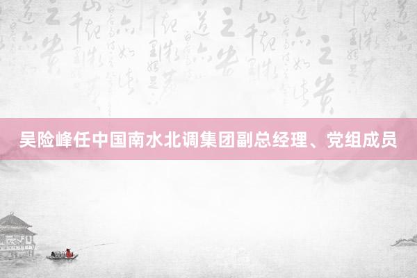 吴险峰任中国南水北调集团副总经理、党组成员