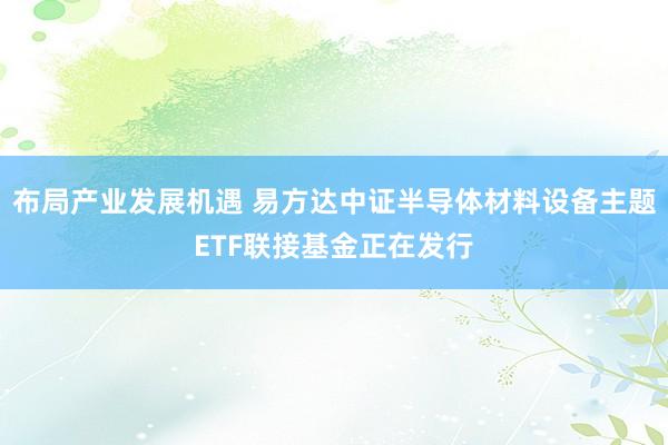 布局产业发展机遇 易方达中证半导体材料设备主题ETF联接基金正在发行