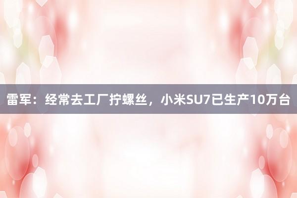 雷军：经常去工厂拧螺丝，小米SU7已生产10万台