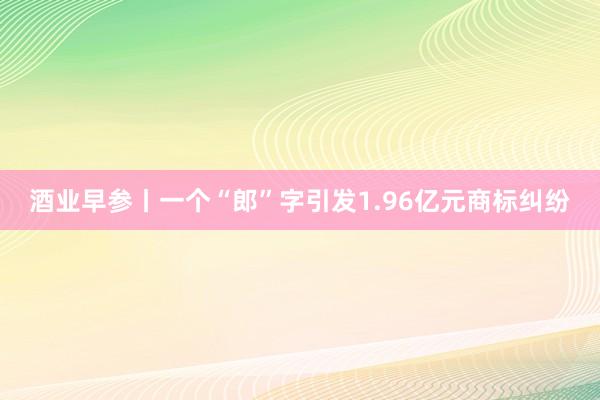 酒业早参丨一个“郎”字引发1.96亿元商标纠纷