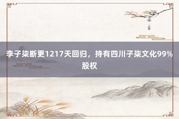 李子柒断更1217天回归，持有四川子柒文化99%股权