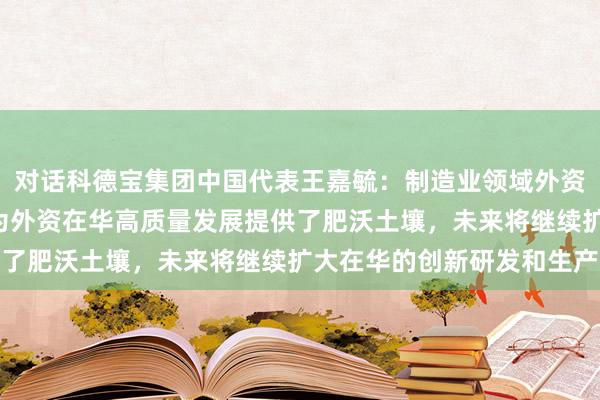 对话科德宝集团中国代表王嘉毓：制造业领域外资准入限制措施“清零”为外资在华高质量发展提供了肥沃土壤，未来将继续扩大在华的创新研发和生产