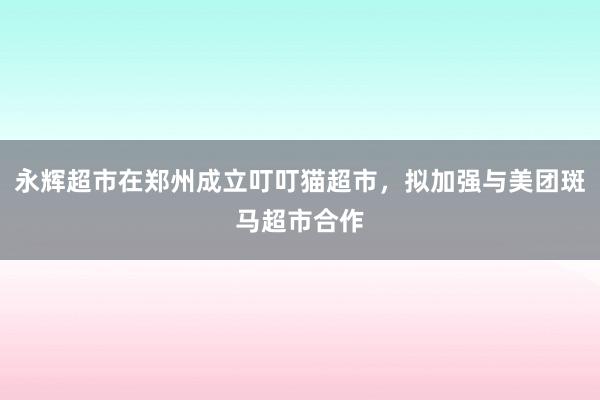 永辉超市在郑州成立叮叮猫超市，拟加强与美团斑马超市合作