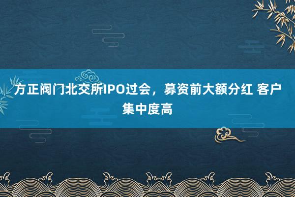 方正阀门北交所IPO过会，募资前大额分红 客户集中度高