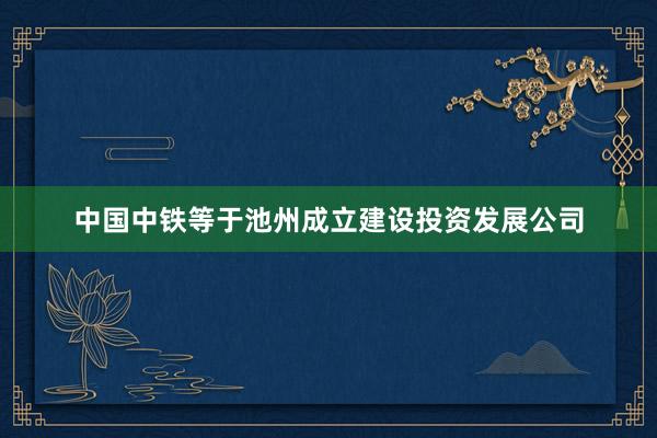 中国中铁等于池州成立建设投资发展公司