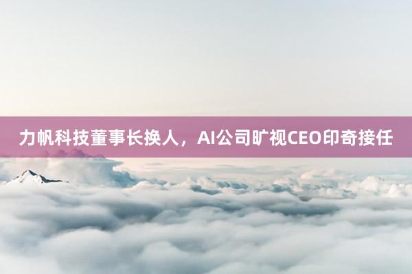 力帆科技董事长换人，AI公司旷视CEO印奇接任