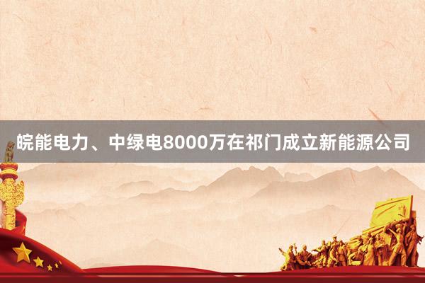 皖能电力、中绿电8000万在祁门成立新能源公司