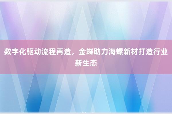 数字化驱动流程再造，金蝶助力海螺新材打造行业新生态