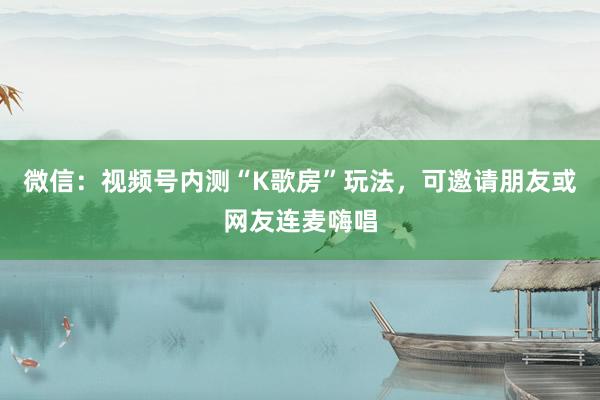 微信：视频号内测“K歌房”玩法，可邀请朋友或网友连麦嗨唱