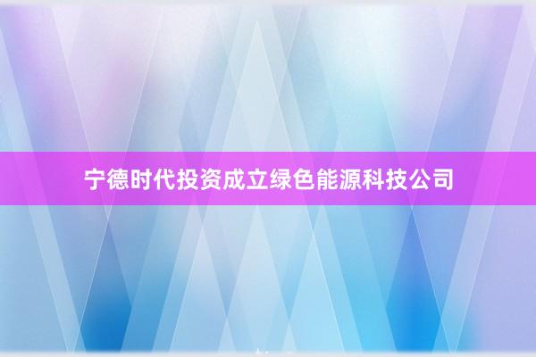 宁德时代投资成立绿色能源科技公司