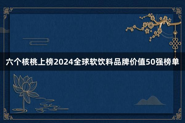 六个核桃上榜2024全球软饮料品牌价值50强榜单