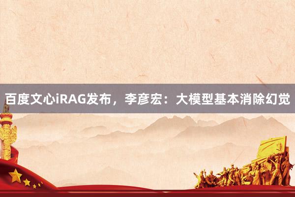 百度文心iRAG发布，李彦宏：大模型基本消除幻觉