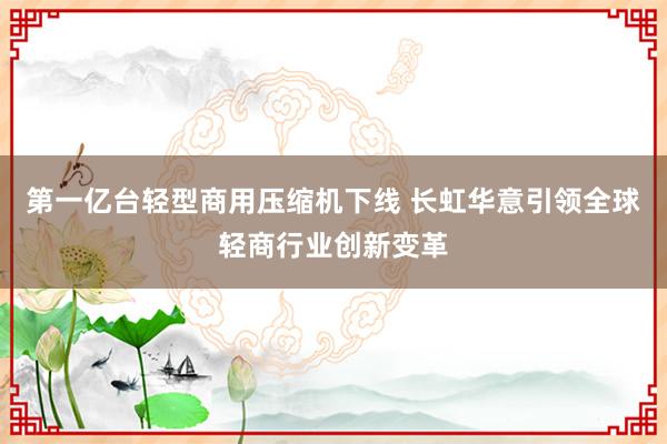 第一亿台轻型商用压缩机下线 长虹华意引领全球轻商行业创新变革