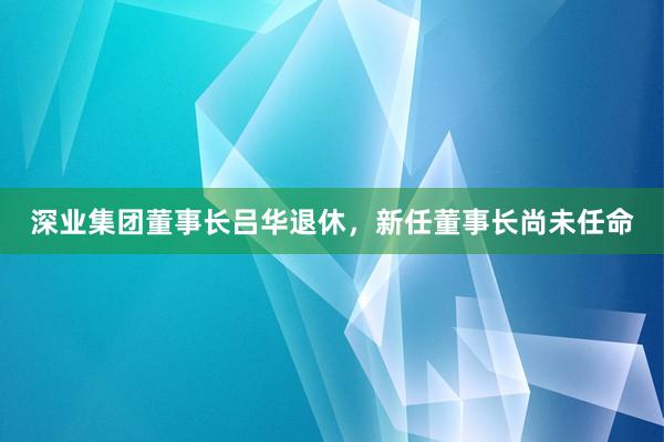 深业集团董事长吕华退休，新任董事长尚未任命