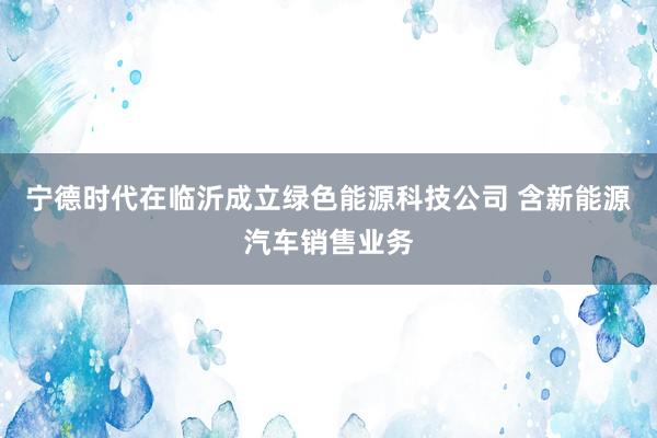 宁德时代在临沂成立绿色能源科技公司 含新能源汽车销售业务