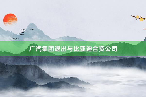 广汽集团退出与比亚迪合资公司