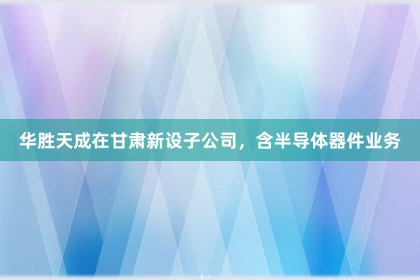 华胜天成在甘肃新设子公司，含半导体器件业务