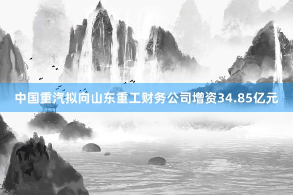 中国重汽拟向山东重工财务公司增资34.85亿元