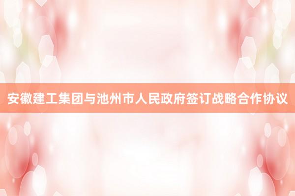 安徽建工集团与池州市人民政府签订战略合作协议