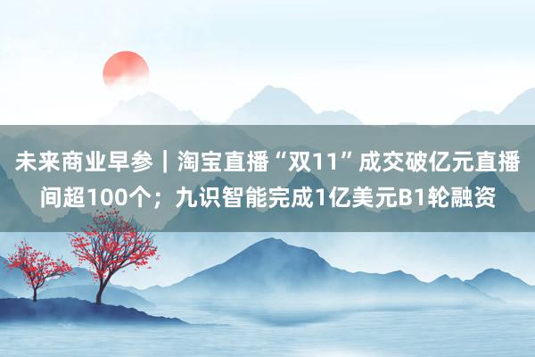 未来商业早参｜淘宝直播“双11”成交破亿元直播间超100个；九识智能完成1亿美元B1轮融资