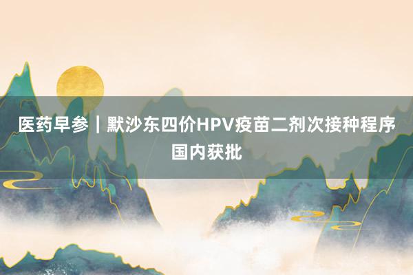 医药早参｜默沙东四价HPV疫苗二剂次接种程序国内获批