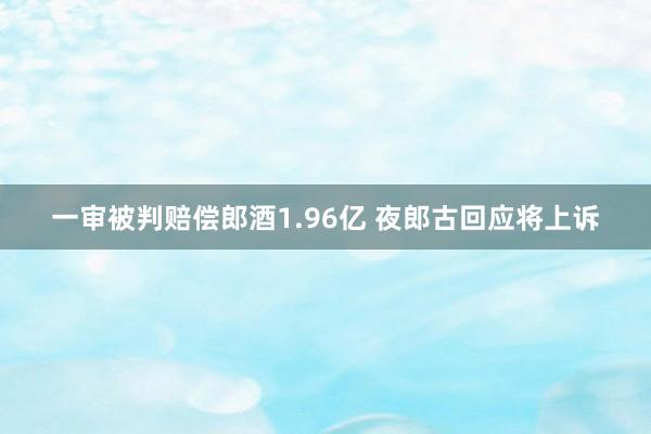 一审被判赔偿郎酒1.96亿 夜郎古回应将上诉