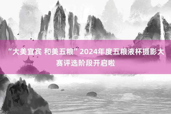 “大美宜宾 和美五粮”2024年度五粮液杯摄影大赛评选阶段开启啦