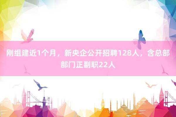 刚组建近1个月，新央企公开招聘128人，含总部部门正副职22人