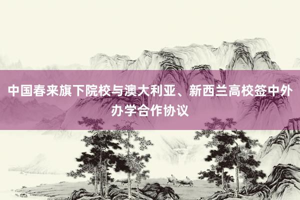 中国春来旗下院校与澳大利亚、新西兰高校签中外办学合作协议