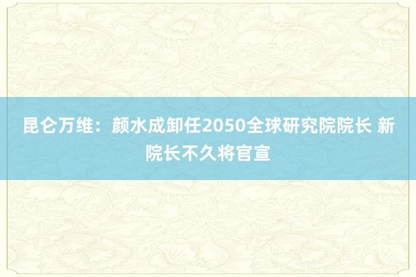 昆仑万维：颜水成卸任2050全球研究院院长 新院长不久将官宣