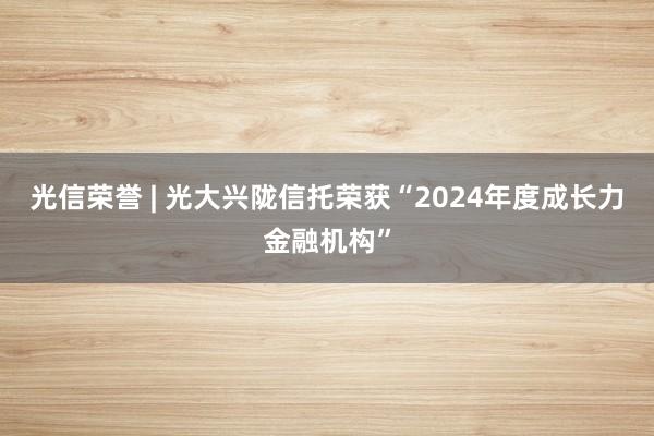 光信荣誉 | 光大兴陇信托荣获“2024年度成长力金融机构”