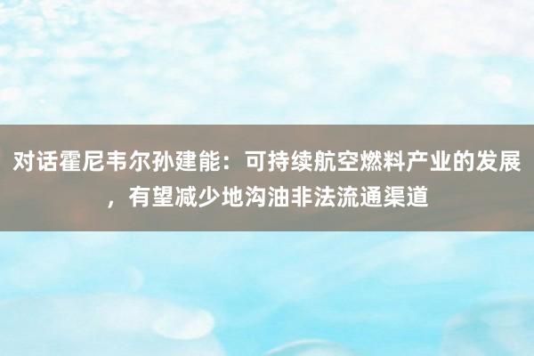 对话霍尼韦尔孙建能：可持续航空燃料产业的发展，有望减少地沟油非法流通渠道