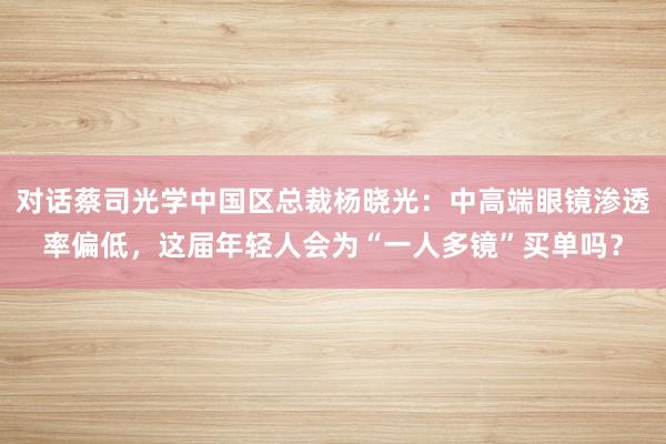 对话蔡司光学中国区总裁杨晓光：中高端眼镜渗透率偏低，这届年轻人会为“一人多镜”买单吗？