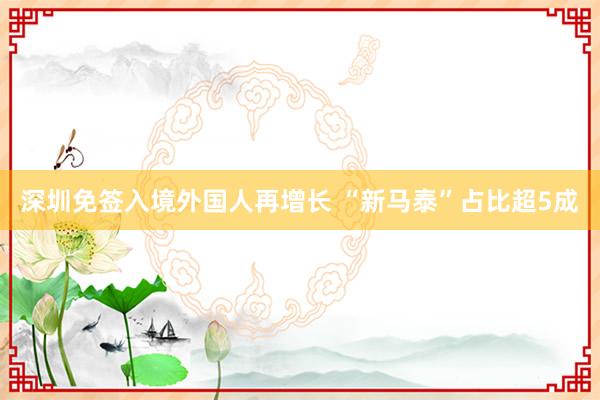 深圳免签入境外国人再增长 “新马泰”占比超5成