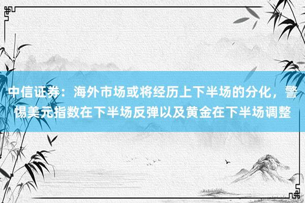 中信证券：海外市场或将经历上下半场的分化，警惕美元指数在下半场反弹以及黄金在下半场调整