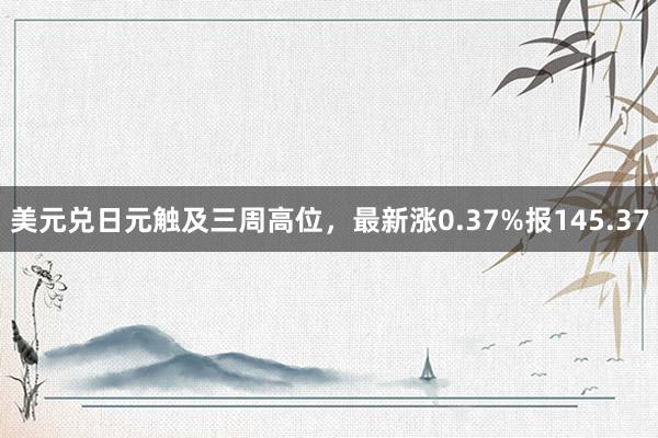 美元兑日元触及三周高位，最新涨0.37%报145.37