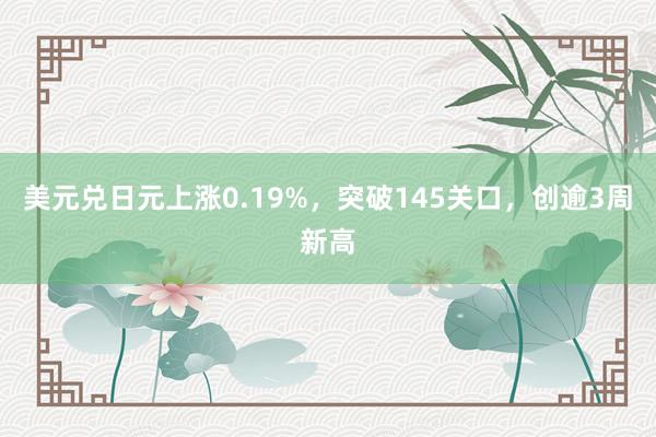 美元兑日元上涨0.19%，突破145关口，创逾3周新高