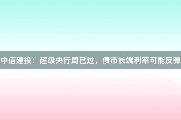 中信建投：超级央行周已过，债市长端利率可能反弹