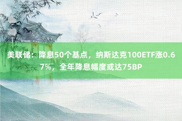 美联储：降息50个基点，纳斯达克100ETF涨0.67%，全年降息幅度或达75BP