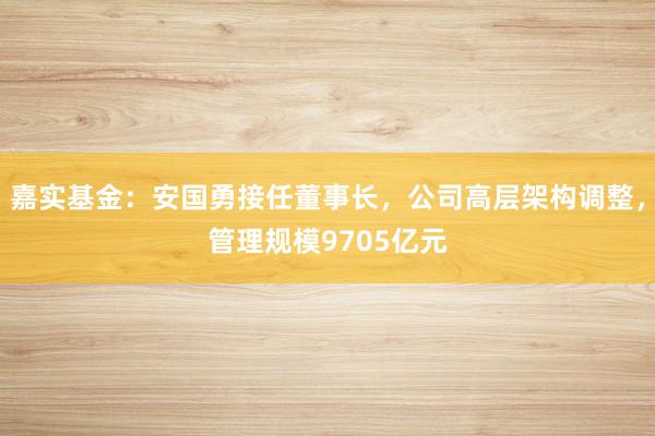 嘉实基金：安国勇接任董事长，公司高层架构调整，管理规模9705亿元