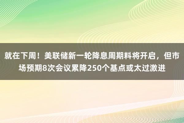 就在下周！美联储新一轮降息周期料将开启，但市场预期8次会议累降250个基点或太过激进