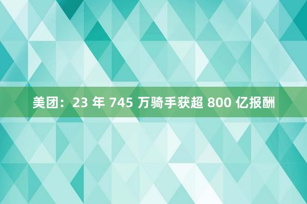 美团：23 年 745 万骑手获超 800 亿报酬