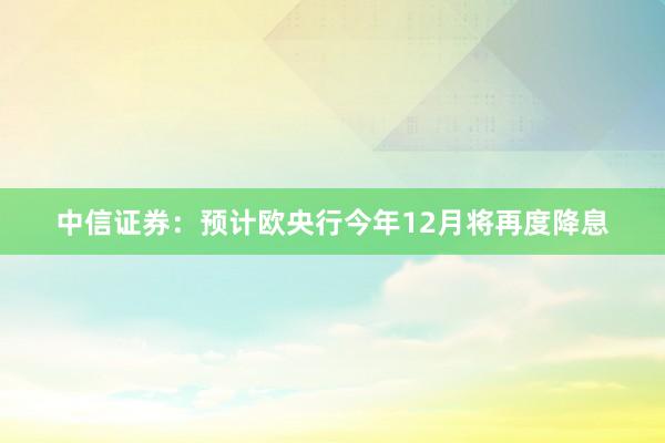 中信证券：预计欧央行今年12月将再度降息