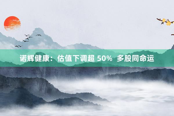 诺辉健康：估值下调超 50%  多股同命运