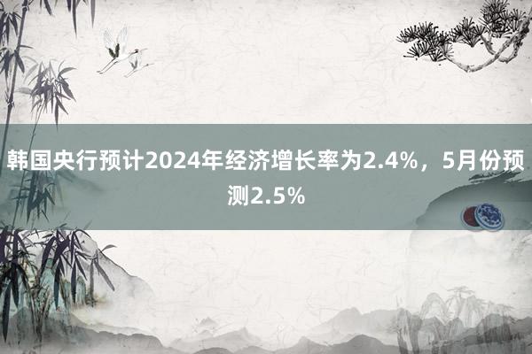 韩国央行预计2024年经济增长率为2.4%，5月份预测2.5%