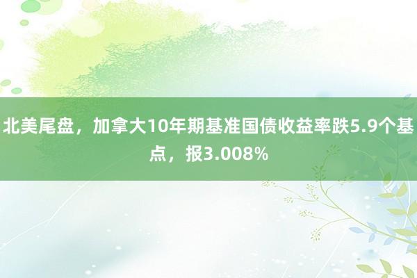 北美尾盘，加拿大10年期基准国债收益率跌5.9个基点，报3.008%